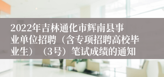 2022年吉林通化市辉南县事业单位招聘（含专项招聘高校毕业生）（3号）笔试成绩的通知