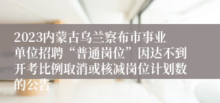 2023内蒙古乌兰察布市事业单位招聘“普通岗位”因达不到开考比例取消或核减岗位计划数的公告