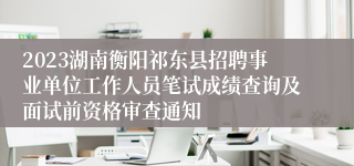 2023湖南衡阳祁东县招聘事业单位工作人员笔试成绩查询及面试前资格审查通知