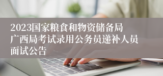 2023国家粮食和物资储备局广西局考试录用公务员递补人员面试公告
