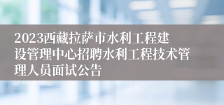 2023西藏拉萨市水利工程建设管理中心招聘水利工程技术管理人员面试公告