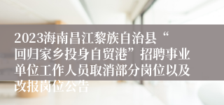 2023海南昌江黎族自治县“回归家乡投身自贸港”招聘事业单位工作人员取消部分岗位以及改报岗位公告