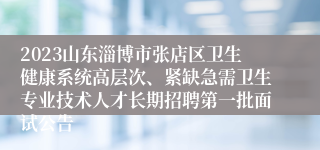 2023山东淄博市张店区卫生健康系统高层次、紧缺急需卫生专业技术人才长期招聘第一批面试公告