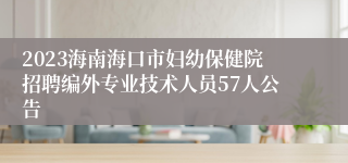 2023海南海口市妇幼保健院招聘编外专业技术人员57人公告