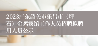 2023广东韶关市乐昌市（坪石）金鸡宾馆工作人员招聘拟聘用人员公示