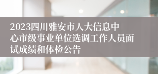 2023四川雅安市人大信息中心市级事业单位选调工作人员面试成绩和体检公告