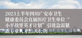 2023上半年四川广安市卫生健康委员会直属医疗卫生单位“小平故里英才计划”引进急需紧缺专业人才23人公告