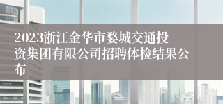 2023浙江金华市婺城交通投资集团有限公司招聘体检结果公布
