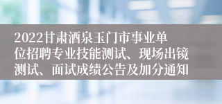 2022甘肃酒泉玉门市事业单位招聘专业技能测试、现场出镜测试、面试成绩公告及加分通知