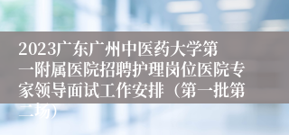 2023广东广州中医药大学第一附属医院招聘护理岗位医院专家领导面试工作安排（第一批第二场）