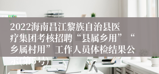 2022海南昌江黎族自治县医疗集团考核招聘“县属乡用”“乡属村用”工作人员体检结果公示(第5号)