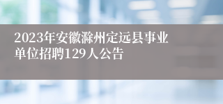 2023年安徽滁州定远县事业单位招聘129人公告