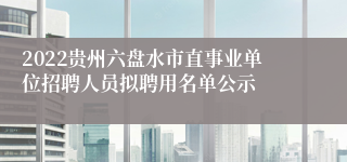 2022贵州六盘水市直事业单位招聘人员拟聘用名单公示