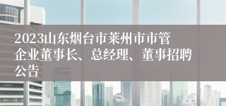 2023山东烟台市莱州市市管企业董事长、总经理、董事招聘公告