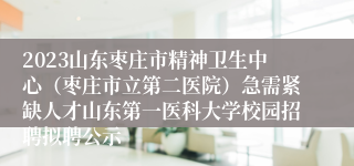 2023山东枣庄市精神卫生中心（枣庄市立第二医院）急需紧缺人才山东第一医科大学校园招聘拟聘公示