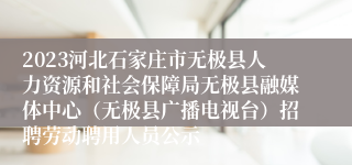 2023河北石家庄市无极县人力资源和社会保障局无极县融媒体中心（无极县广播电视台）招聘劳动聘用人员公示