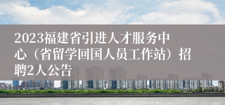 2023福建省引进人才服务中心（省留学回国人员工作站）招聘2人公告