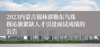 2023内蒙古锡林郭勒东乌珠穆沁旗紧缺人才引进面试成绩的公告
