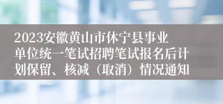 2023安徽黄山市休宁县事业单位统一笔试招聘笔试报名后计划保留、核减（取消）情况通知