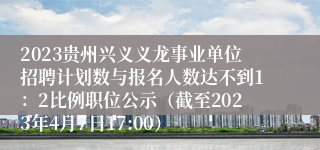2023贵州兴义义龙事业单位招聘计划数与报名人数达不到1：2比例职位公示（截至2023年4月7日17:00）