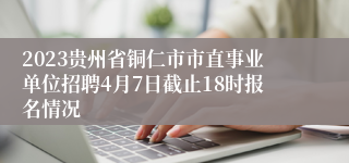 2023贵州省铜仁市市直事业单位招聘4月7日截止18时报名情况