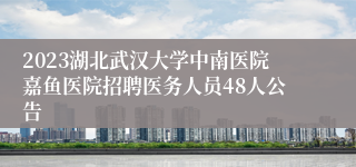 2023湖北武汉大学中南医院嘉鱼医院招聘医务人员48人公告