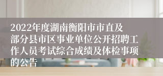 2022年度湖南衡阳市市直及部分县市区事业单位公开招聘工作人员考试综合成绩及体检事项的公告