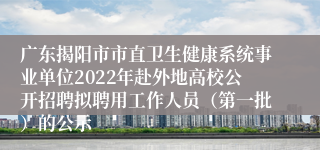 广东揭阳市市直卫生健康系统事业单位2022年赴外地高校公开招聘拟聘用工作人员（第一批）的公示