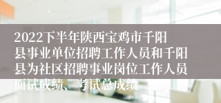 2022下半年陕西宝鸡市千阳县事业单位招聘工作人员和千阳县为社区招聘事业岗位工作人员面试成绩、考试总成绩