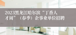 2023黑龙江哈尔滨“丁香人才周”（春季）企事业单位招聘