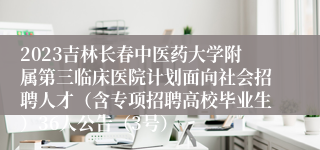 2023吉林长春中医药大学附属第三临床医院计划面向社会招聘人才（含专项招聘高校毕业生）36人公告（3号）