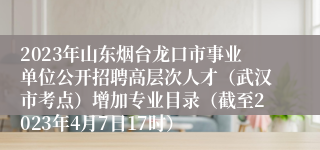 2023年山东烟台龙口市事业单位公开招聘高层次人才（武汉市考点）增加专业目录（截至2023年4月7日17时） 