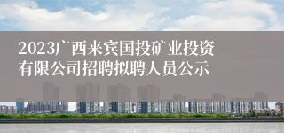 2023广西来宾国投矿业投资有限公司招聘拟聘人员公示