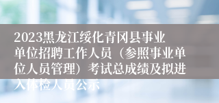 2023黑龙江绥化青冈县事业单位招聘工作人员（参照事业单位人员管理）考试总成绩及拟进入体检人员公示