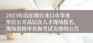 2023年山东烟台龙口市事业单位公开高层次人才现场报名、现场资格审查和考试安排的公告（武汉市考点）