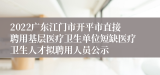 2022广东江门市开平市直接聘用基层医疗卫生单位短缺医疗卫生人才拟聘用人员公示