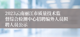 2023云南丽江市质量技术监督综合检测中心招聘编外人员拟聘人员公示