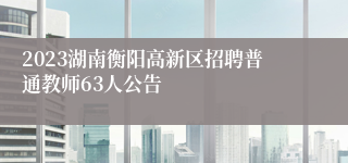 2023湖南衡阳高新区招聘普通教师63人公告