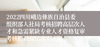 2022四川峨边彝族自治县委组织部人社局考核招聘高层次人才和急需紧缺专业人才资格复审考核招聘高层次人才和