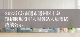2023江苏南通市通州区十总镇招聘退役军人服务站人员笔试成绩公示