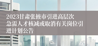 2023甘肃张掖市引进高层次急需人才核减或取消有关岗位引进计划公告