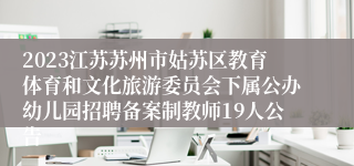 2023江苏苏州市姑苏区教育体育和文化旅游委员会下属公办幼儿园招聘备案制教师19人公告