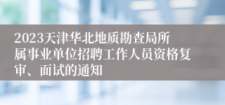 2023天津华北地质勘查局所属事业单位招聘工作人员资格复审、面试的通知