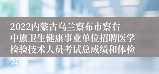 2022内蒙古乌兰察布市察右中旗卫生健康事业单位招聘医学检验技术人员考试总成绩和体检公示
