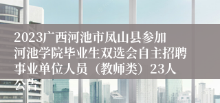 2023广西河池市凤山县参加河池学院毕业生双选会自主招聘事业单位人员（教师类）23人公告