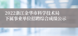 2022浙江金华市科学技术局下属事业单位招聘综合成绩公示