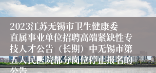 2023江苏无锡市卫生健康委直属事业单位招聘高端紧缺性专技人才公告（长期）中无锡市第五人民医院部分岗位停止报名的公告