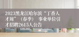2023黑龙江哈尔滨“丁香人才周”（春季）  事业单位引才招聘2615人公告