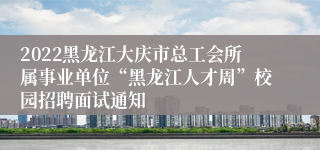 2022黑龙江大庆市总工会所属事业单位“黑龙江人才周”校园招聘面试通知