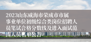 2023山东威海市荣成市市属事业单位初级综合类岗位招聘人员笔试合格分数线及进入面试范围人员名单公告
